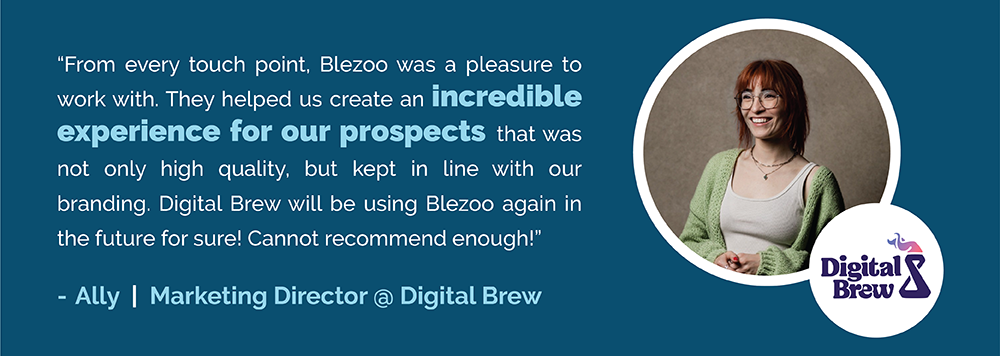 “From every touch point, Blezoo was a pleasure to work with. They helped us create an incredible experience for our prospects that was not only high quality, but kept in line with our branding. Digital Brew will be using Blezoo again in the future for sure! Cannot recommend enough!” - Ally from Digital Brew